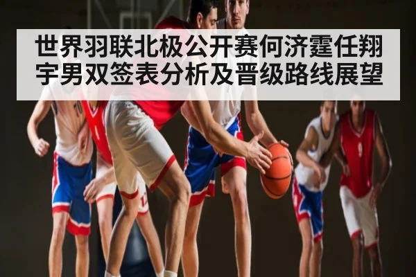 世界羽联北极公开赛何济霆任翔宇男双签表分析及晋级路线展望